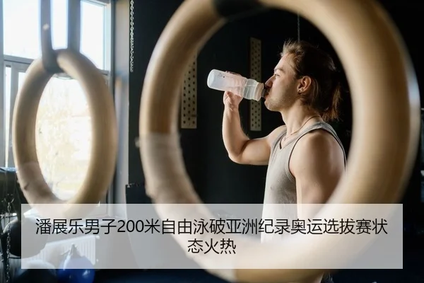 潘展乐男子200米自由泳破亚洲纪录奥运选拔赛状态火热